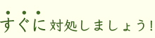 すぐに対処しましょう！